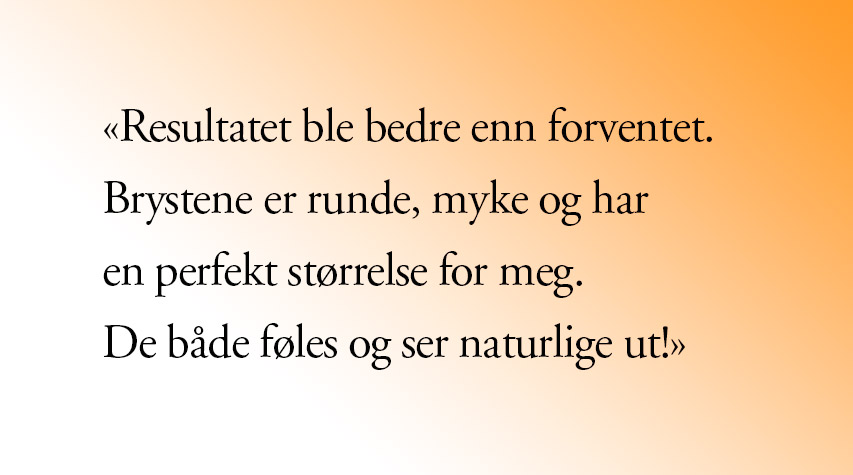 Brystforstørrelse erfaring med Cosmo: Pasientsitat Brystforstørrelse erfaring med Cosmo. Pasientsitat: Resultatet ble bedre enn forventet. Brystene er runde, myke og har en perfekt størrelse for meg. De både føles og ser naturlige ut! Vil også nevne at jeg kan trene og være aktiv som før allerede etter et halvt år. Supert! (Kvinne, brystforstørrelse)